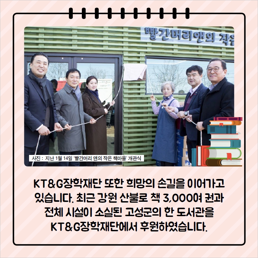 KT&G장학재단은 최근 강원 산불로 책 3,000여 권과 전체 시설이 소실되 고성군의 한 도선관을 KT&G장학재단에서 후원하였습니다.