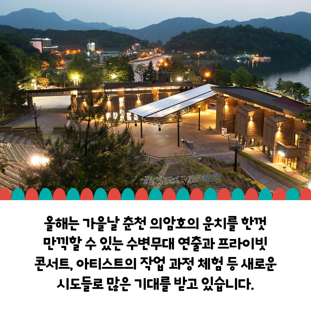 올해는 가을날 춘천 의암호의 운치를 한껏 만끽할 수 있는 수변무대 연출과 프라이빗 콘서트, 아티스트의 작업 과정 체험 등 새로운 시도들로 많은 기대를 받고 있습니다.