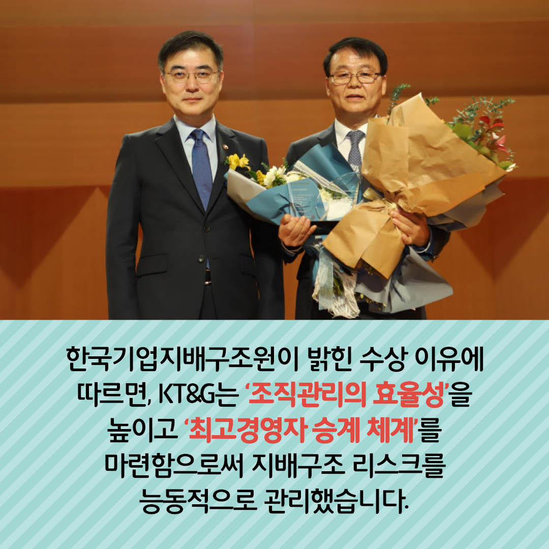 한국기업지배구조원이 밝힌 수상 이유에 따르면, KT&G 는 조직관리의 효율성을 높이고 최고경영자 승계 체계를 마련함으로써 지배구조 리스크를 능동적으로 관리 했습니다.