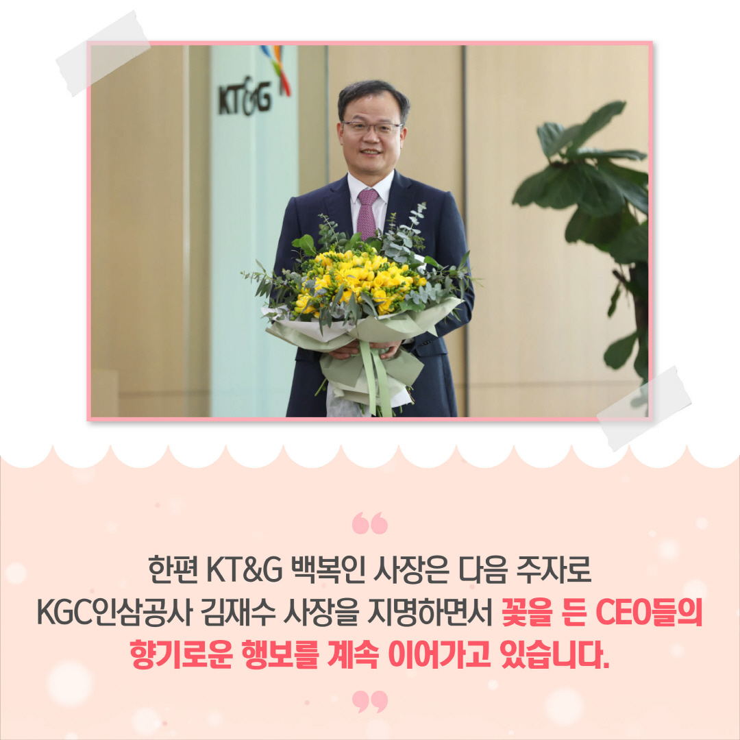 한편 KT&G 백복인 사장은 다음 주자로 KGC인삼공사 김재수 사장을 지명하면서 꽃을 든 CEO들의 향기로운 행보를 계속 이어가고 있습니다.